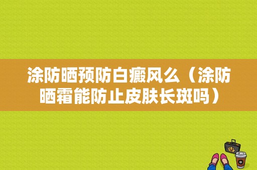 涂防晒预防白癜风么（涂防晒霜能防止皮肤长斑吗）