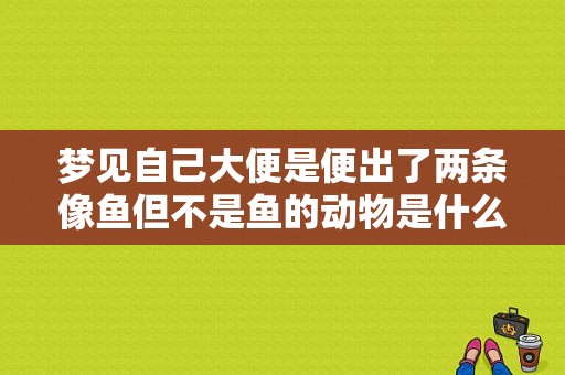 梦见自己大便是便出了两条像鱼但不是鱼的动物是什么梦？（梦见自己拉屎拉在身上）-图1