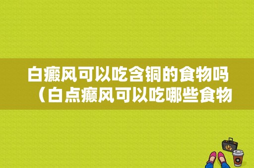 白癜风可以吃含铜的食物吗（白点癫风可以吃哪些食物）-图1