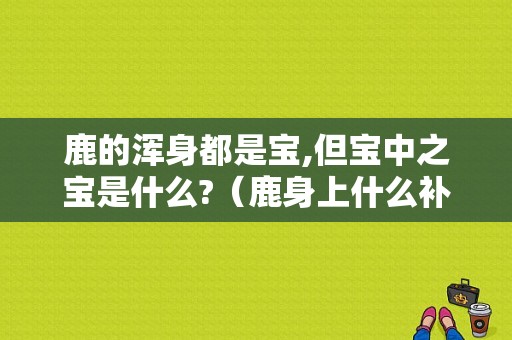 鹿的浑身都是宝,但宝中之宝是什么?（鹿身上什么补肾）-图1