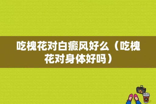 吃槐花对白癜风好么（吃槐花对身体好吗）-图1