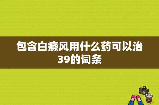 包含白癜风用什么药可以治39的词条-图1