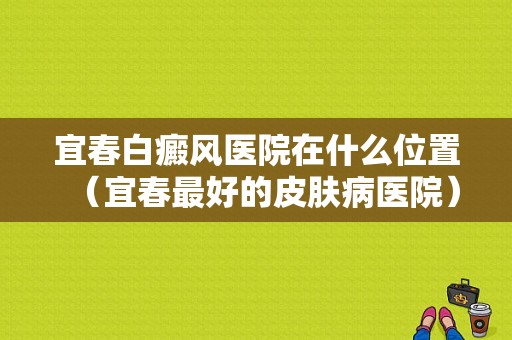 宜春白癜风医院在什么位置（宜春最好的皮肤病医院）