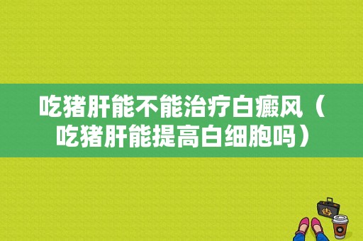 吃猪肝能不能治疗白癜风（吃猪肝能提高白细胞吗）-图1