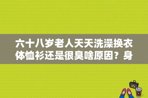 六十八岁老人天天洗澡换衣体恤衫还是很臭啥原因？身上有老人味怎么消除-图1