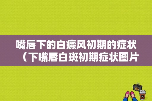 嘴唇下的白癜风初期的症状（下嘴唇白斑初期症状图片）-图1