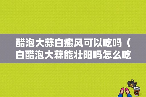 醋泡大蒜白癜风可以吃吗（白醋泡大蒜能壮阳吗怎么吃）-图1