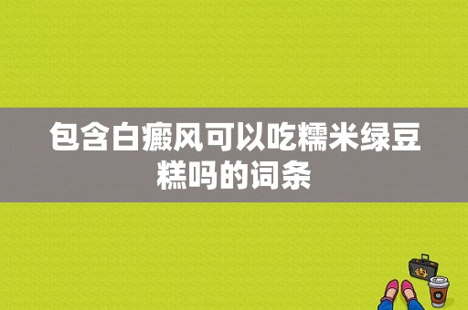 包含白癜风可以吃糯米绿豆糕吗的词条-图1