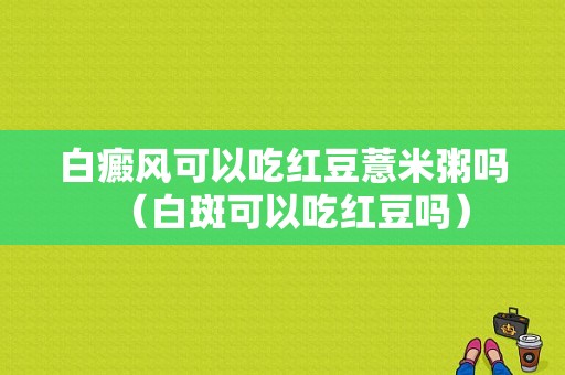 白癜风可以吃红豆薏米粥吗（白斑可以吃红豆吗）