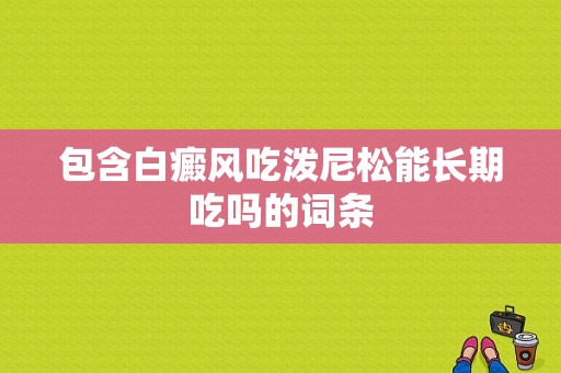 包含白癜风吃泼尼松能长期吃吗的词条-图1