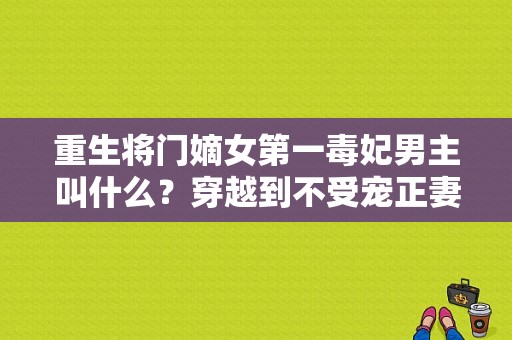 重生将门嫡女第一毒妃男主叫什么？穿越到不受宠正妻身上-图1