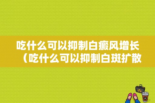 吃什么可以抑制白癜风增长（吃什么可以抑制白斑扩散）-图1