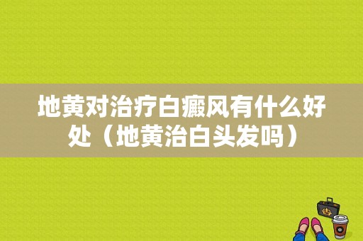 地黄对治疗白癜风有什么好处（地黄治白头发吗）-图1