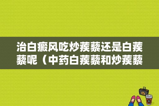 治白癜风吃炒蒺藜还是白蒺藜呢（中药白蒺藜和炒蒺藜有什么区别）