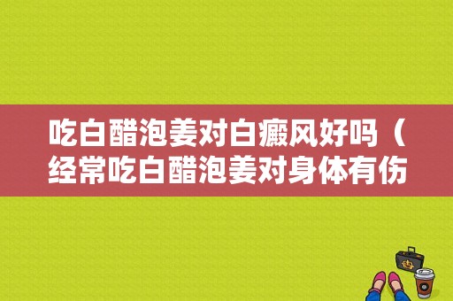 吃白醋泡姜对白癜风好吗（经常吃白醋泡姜对身体有伤害吗）