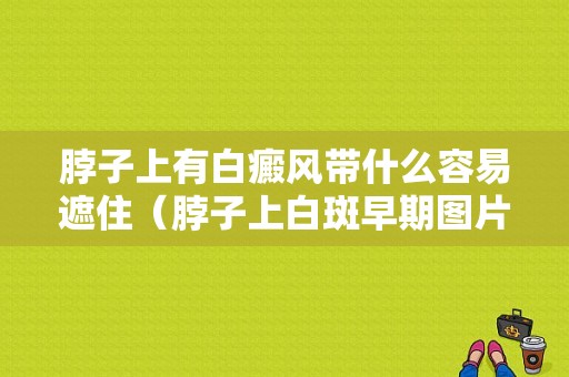 脖子上有白癜风带什么容易遮住（脖子上白斑早期图片）