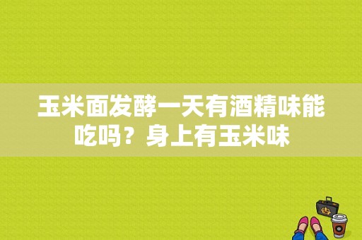 玉米面发酵一天有酒精味能吃吗？身上有玉米味