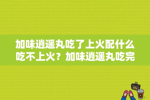 加味逍遥丸吃了上火配什么吃不上火？加味逍遥丸吃完身上热