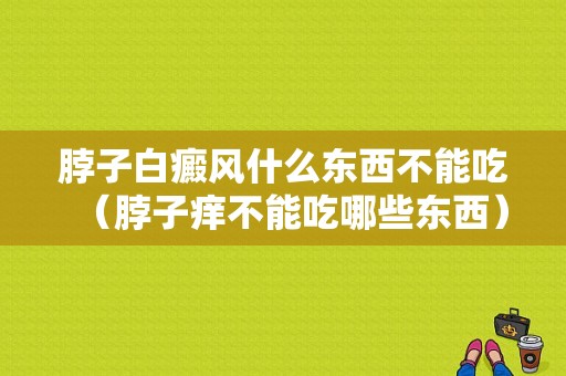 脖子白癜风什么东西不能吃（脖子痒不能吃哪些东西）-图1