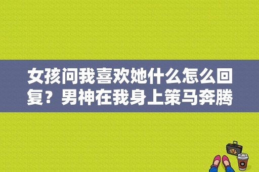 女孩问我喜欢她什么怎么回复？男神在我身上策马奔腾txt-图1