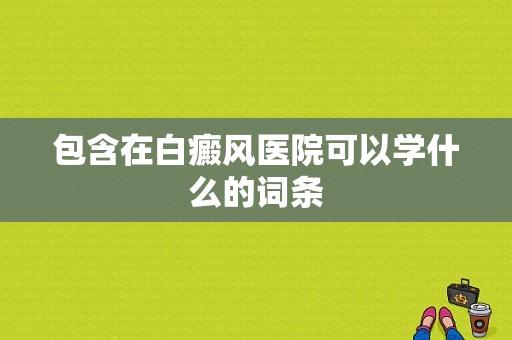 包含在白癜风医院可以学什么的词条