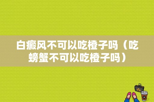 白癜风不可以吃橙子吗（吃螃蟹不可以吃橙子吗）-图1