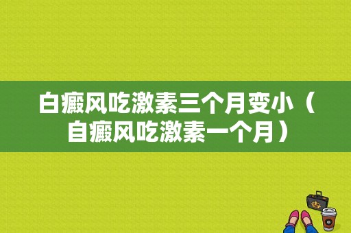 白癜风吃激素三个月变小（自癜风吃激素一个月）-图1