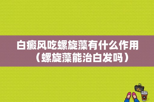 白癜风吃螺旋藻有什么作用（螺旋藻能治白发吗）