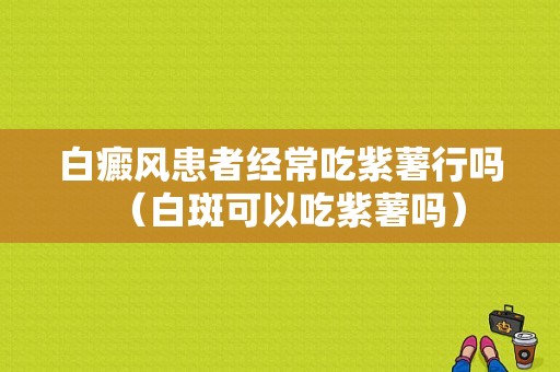 白癜风患者经常吃紫薯行吗（白斑可以吃紫薯吗）-图1