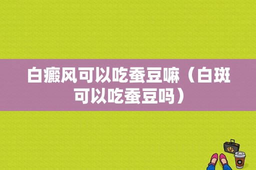 白癜风可以吃蚕豆嘛（白斑可以吃蚕豆吗）