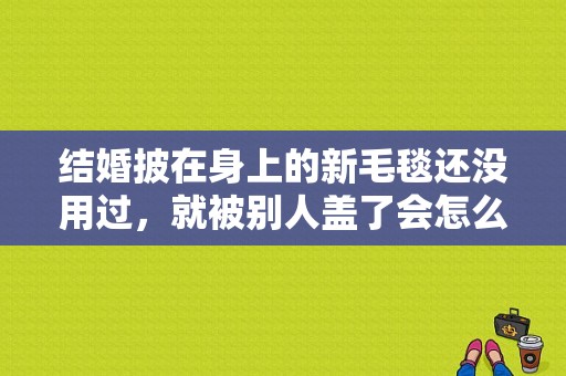 结婚披在身上的新毛毯还没用过，就被别人盖了会怎么样？披身上毯子-图1